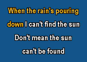 When the rain's pouring

down I can't fmd the sun
Don't mean the sun

can't be found