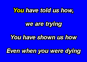 You have told us how,
we are trying

You have shown us how

Even when you were dying