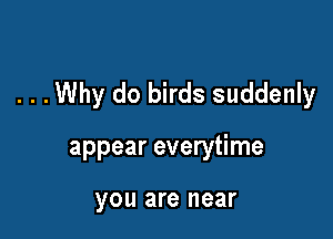 . . .Why do birds suddenly

appear everytime

you are near