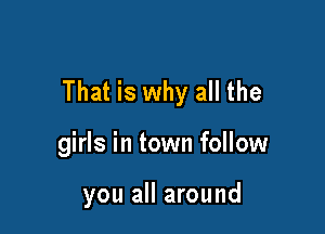 That is why all the

girls in town follow

you all around