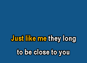 Just like me they long

to be close to you