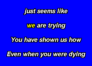 just seems like
we are trying

You have shown us how

Even when you were dying