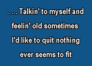 ...Talkin' to myself and

feelin' old sometimes

I'd like to quit nothing

ever seems to fit