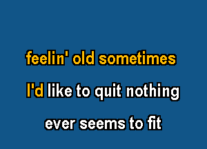 feelin' old sometimes

I'd like to quit nothing

ever seems to fit