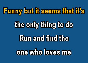 Funny but it seems that it's

the only thing to do

Run and find the

one who loves me