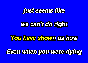 just seems like
we can 't do right

You have shown us how

Even when you were dying