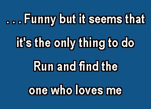 ...Funny but it seems that

it's the only thing to do

Run and find the

one who loves me