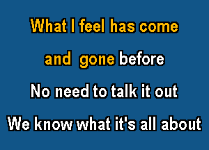 What I feel has come

and gone before

No need to talk it out

We know what it's all about