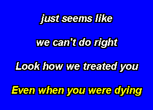 just seems like
we can 't do right

Look how we treated you

Even when you were dying