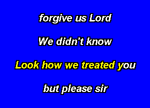 forgive us Lord
We didn't know

Look how we treated you

but please sir