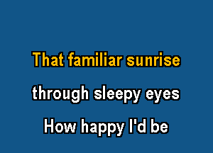 That familiar sunrise

through sleepy eyes

How happy I'd be