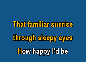 That familiar sunrise

through sleepy eyes

How happy I'd be