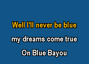 Well I'll never be blue

my dreams come true

Oh Blue Bayou