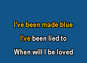 I've been made blue

I've been lied to

When will I be loved