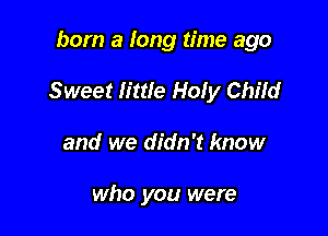 born a long time ago

Sweet little Holy Child

and we didn't know

who you were