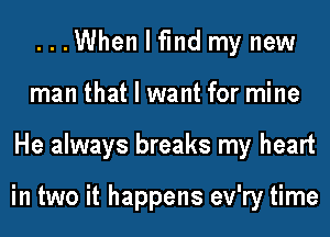 ...When I fmd my new
man that I want for mine
He always breaks my heart

in two it happens ev'ry time