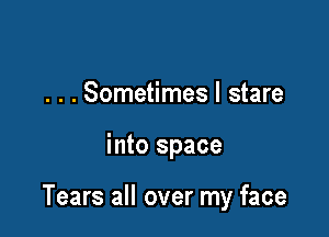 . . . Sometimes I stare

into space

Tears all over my face