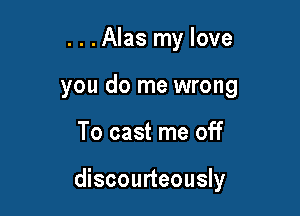 . . .Alas my love
you do me wrong

To cast me off

discourteously
