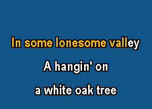 In some lonesome valley

A hangin' on

a white oak tree