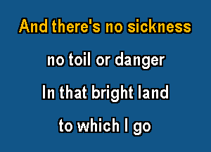 And there's no sickness

no toil or danger

In that bright land

to which I go