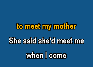 to meet my mother

She said she'd meet me

when I come