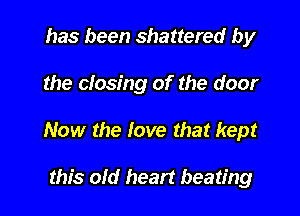 has been shattered by

the closing of the door

Now the love that kept

this old heart beating