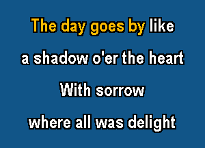 The day goes by like
a shadow o'er the heart

With sorrow

where all was delight