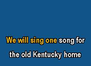 We will sing one song for

the old Kentucky home