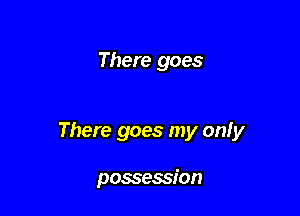 There goes

There goes my only

possession