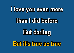 I love you even more

than I did before

But darling

But it's true so true