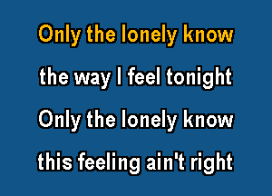 Only the lonely know
the way I feel tonight
Only the lonely know

this feeling ain't right