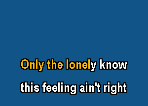 Only the lonely know

this feeling ain't right