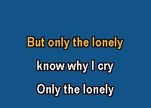 But only the lonely
know why I cry

Only the lonely