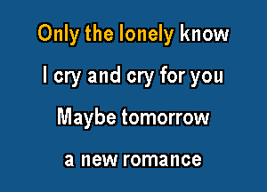 Only the lonely know

lcry and cry for you
Maybe tomorrow

a new romance