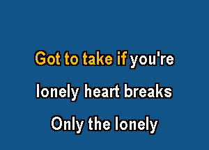 Got to take if you're

lonely heart breaks

Only the lonely