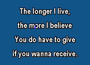 The longer I live,

the more I believe

You do have to give

if you wanna receive.