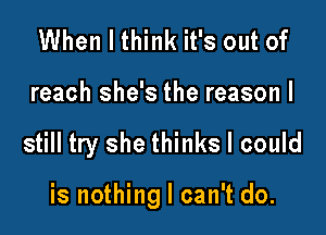 When I think it's out of
reach she's the reason I

still try she thinks I could

is nothing I can't do.