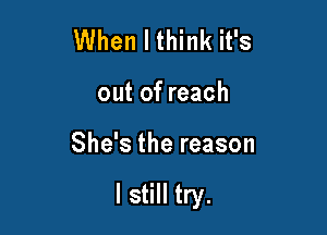 When I think it's
out of reach

She's the reason

I still try.