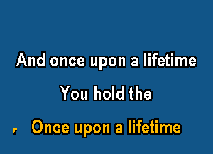 And once upon a lifetime

You hold the

r Once upon a lifetime