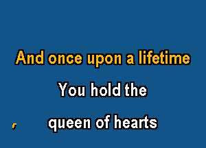 And once upon a lifetime

You hold the

queen of hearts