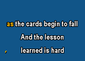 as the cards begin to fall

And the lesson

learned is hard