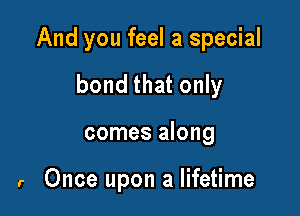And you feel a special

bond that only
comes along

r Once upon a lifetime