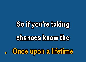 So if you're taking

chances know the

r Once upon a lifetime