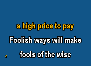 a high price to pay

Foolish ways will make

r fools ofthe wise