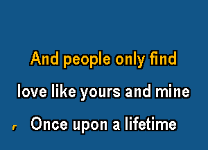 And people only find

love like yours and mine

r Once upon a lifetime