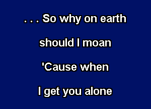 . . . So why on earth
should I moan

'Cause when

I get you alone