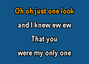 Oh oh just one look

and I knew ew ew

That you

were my only one