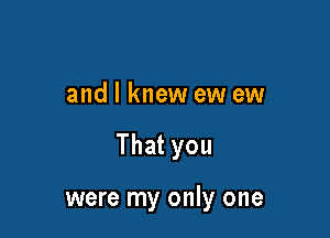 and I knew ew ew

That you

were my only one
