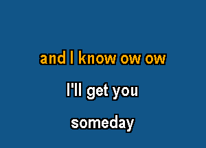 and I know ow ow

I'll get you

someday