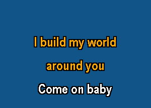 I build my world

around you

Come on baby